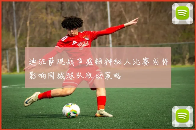 迪班萨观战华盛顿神秘人比赛或将影响同城球队联动策略